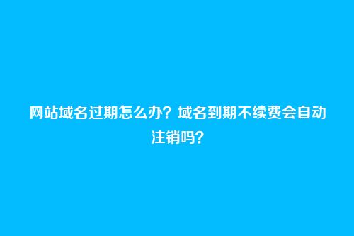网站域名过期怎么办？域名到期不续费会自动注销吗？