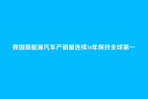 我国新能源汽车产销量连续10年保持全球第一