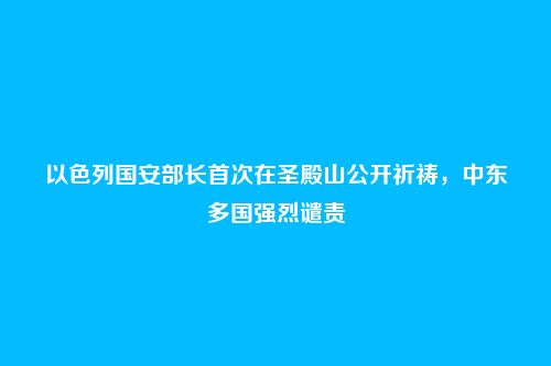 以色列国安部长首次在圣殿山公开祈祷，中东多国强烈谴责