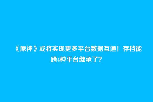 《原神》或将实现更多平台数据互通！存档能跨4种平台继承了？