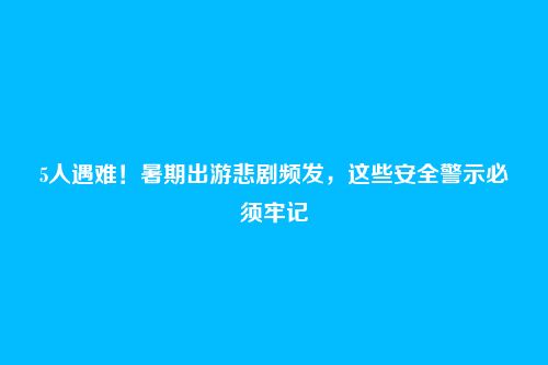 5人遇难！暑期出游悲剧频发，这些安全警示必须牢记