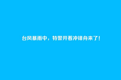 台风暴雨中，特警开着冲锋舟来了！
