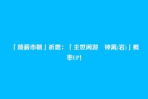 「陵薮市朝」祈愿：「尘世闲游・钟离(岩)」概率UP！