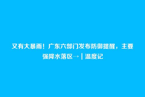 又有大暴雨！广东六部门发布防御提醒，主要强降水落区→｜温度记
