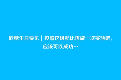 砂糖生日快乐｜按照这组配比再做一次实验吧，应该可以成功…