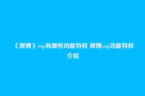 《微博》svip有哪些功能特权 微博svip功能特权介绍