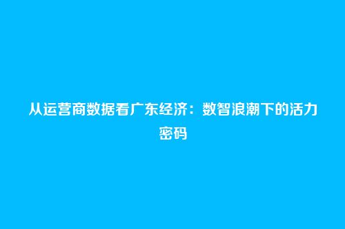 从运营商数据看广东经济：数智浪潮下的活力密码