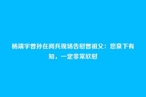 杨靖宇曾孙在阅兵现场告慰曾祖父：您泉下有知，一定非常欣慰