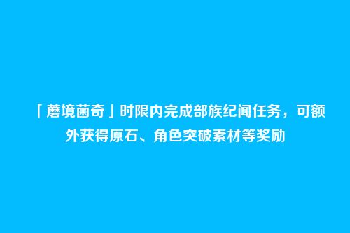 「蘑境菌奇」时限内完成部族纪闻任务，可额外获得原石、角色突破素材等奖励