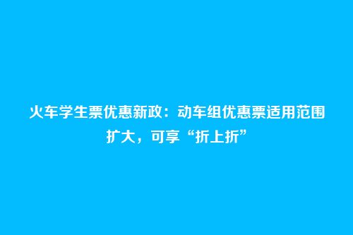 火车学生票优惠新政：动车组优惠票适用范围扩大，可享“折上折”