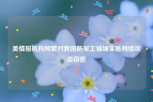 美情报机构频繁对我国防军工领域实施网络攻击窃密