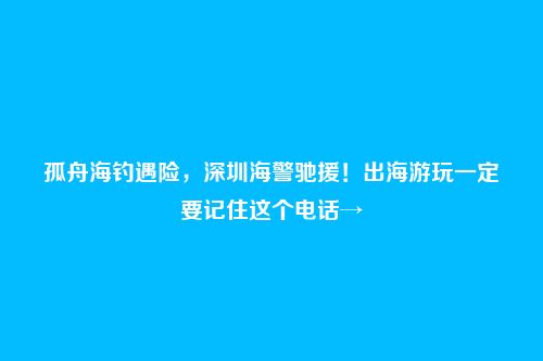 孤舟海钓遇险，深圳海警驰援！出海游玩一定要记住这个电话→