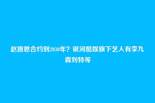 赵露思合约到2030年？银河酷娱旗下艺人有李九霖刘特等