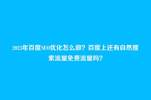2023年百度SEO优化怎么做？百度上还有自然搜索流量免费流量吗？