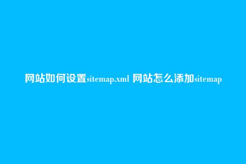 网站如何设置sitemap.xml 网站怎么添加sitemap