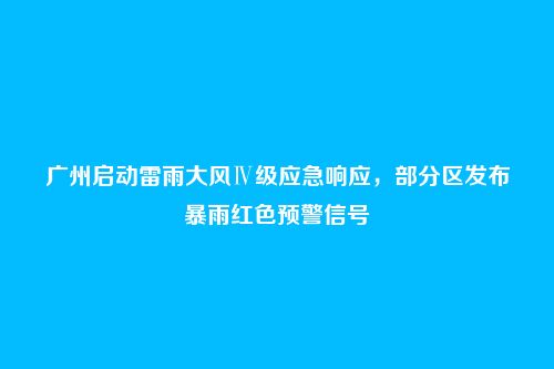 广州启动雷雨大风Ⅳ级应急响应，部分区发布暴雨红色预警信号