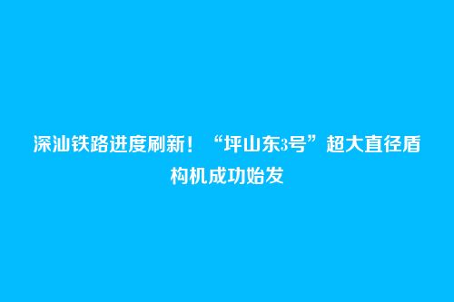 深汕铁路进度刷新！“坪山东3号”超大直径盾构机成功始发