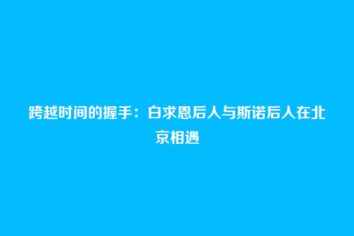 跨越时间的握手：白求恩后人与斯诺后人在北京相遇