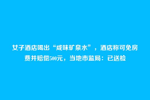 女子酒店喝出“咸味矿泉水”，酒店称可免房费并赔偿500元，当地市监局：已送检