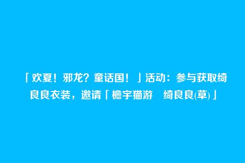 「欢夏！邪龙？童话国！」活动：参与获取绮良良衣装，邀请「檐宇猫游・绮良良(草)」