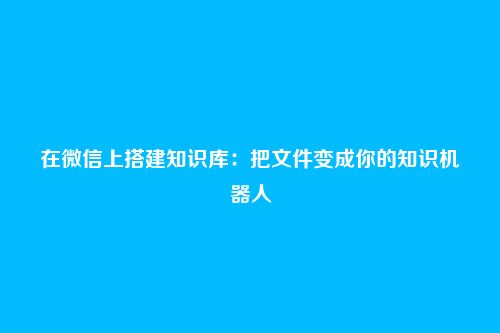 在微信上搭建知识库：把文件变成你的知识机器人