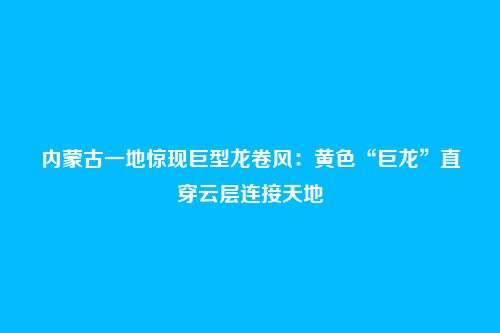 内蒙古一地惊现巨型龙卷风：黄色“巨龙”直穿云层连接天地
