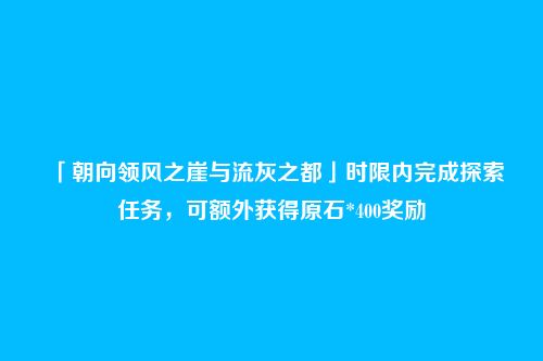 「朝向领风之崖与流灰之都」时限内完成探索任务，可额外获得原石*400奖励