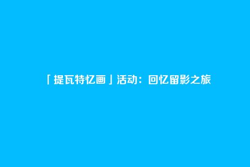 「提瓦特忆画」活动：回忆留影之旅